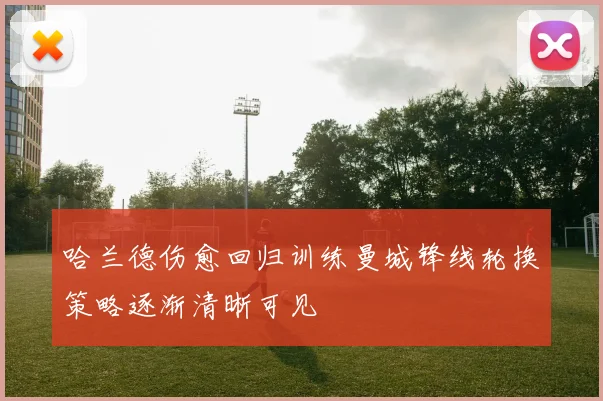 哈兰德伤愈回归训练曼城锋线轮换策略逐渐清晰可见