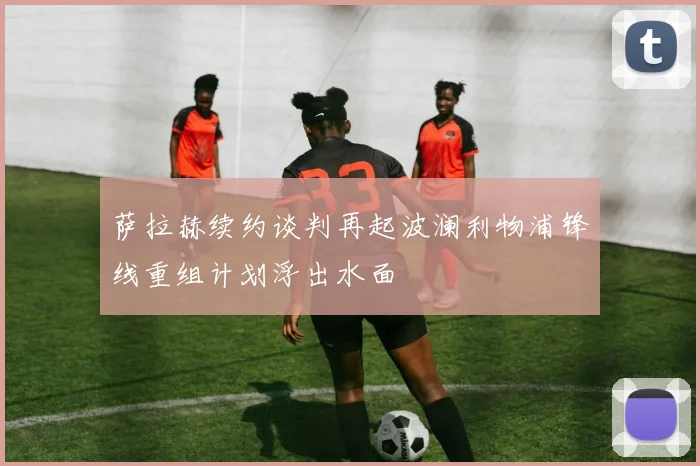 萨拉赫续约谈判再起波澜利物浦锋线重组计划浮出水面
