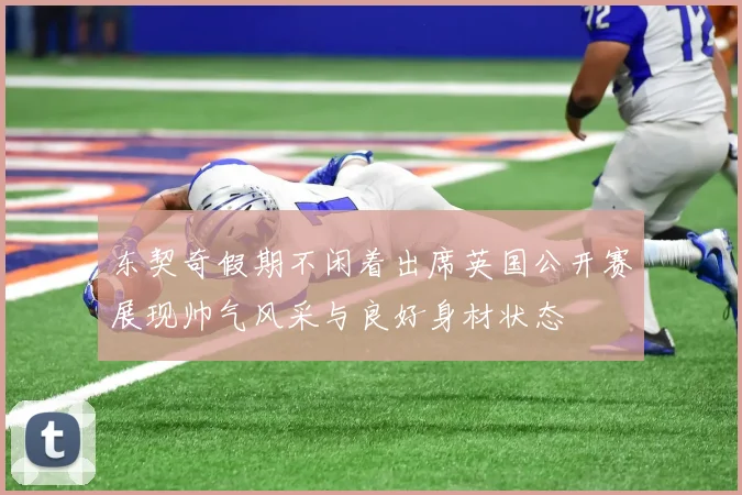 东契奇假期不闲着出席英国公开赛展现帅气风采与良好身材状态