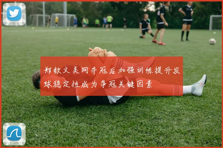 郑钦文美网夺冠后加强训练提升发球稳定性成为争冠关键因素